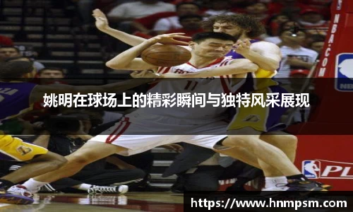 姚明在球场上的精彩瞬间与独特风采展现