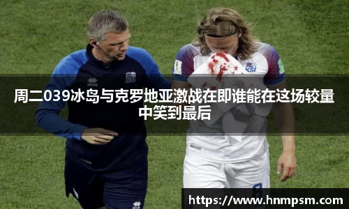 周二039冰岛与克罗地亚激战在即谁能在这场较量中笑到最后