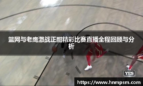 篮网与老鹰激战正酣精彩比赛直播全程回顾与分析